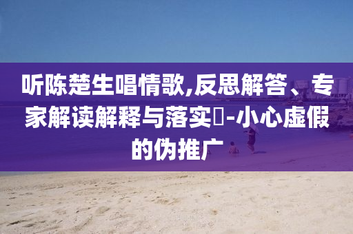 聽陳楚生唱情歌,反思解答、專家解讀解釋與落實?-小心虛假的偽推廣