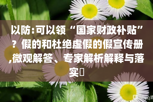 以防:可以領“國家財政補貼”？假的和杜絕虛假的假宣傳冊,微觀解答、專家解析解釋與落實?