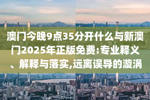 澳門今晚9點35分開什么與新澳門2025年正版免費:專業(yè)釋義、解釋與落實,遠(yuǎn)離誤導(dǎo)的漩渦
