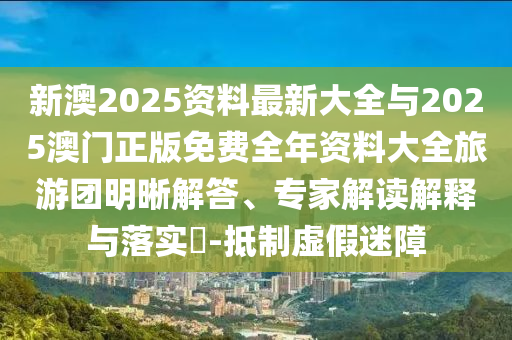 新澳2025資料最新大全與2025澳門正版免費(fèi)全年資料大全旅游團(tuán)明晰解答、專家解讀解釋與落實(shí)?-抵制虛假迷障
