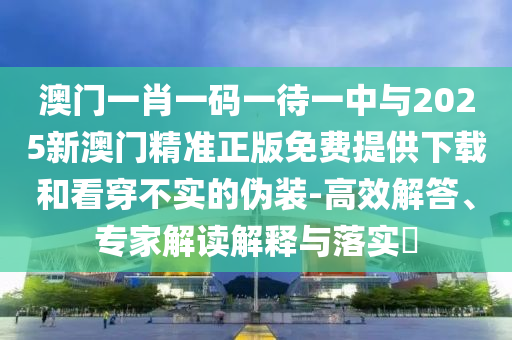 澳門(mén)一肖一碼一待一中與2025新澳門(mén)精準(zhǔn)正版免費(fèi)提供下載和看穿不實(shí)的偽裝-高效解答、專(zhuān)家解讀解釋與落實(shí)?