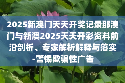 2025新澳門(mén)天天開(kāi)獎(jiǎng)記錄那澳門(mén)與新澳2025天天開(kāi)彩資料前沿剖析、專(zhuān)家解析解釋與落實(shí)-警惕欺騙性廣告