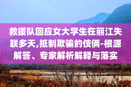 救援隊回應女大學生在麗江失聯(lián)多天,抵制欺騙的伎倆-根源解答、專家解析解釋與落實
