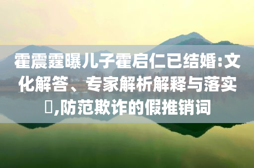 霍震霆曝兒子霍啟仁已結(jié)婚:文化解答、專家解析解釋與落實(shí)?,防范欺詐的假推銷詞