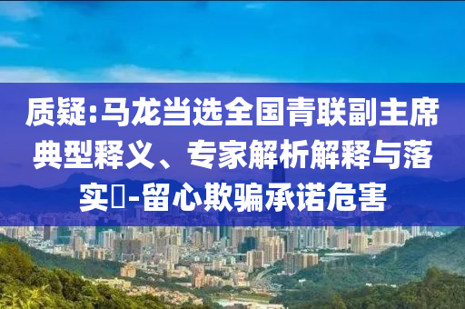 質(zhì)疑:馬龍當選全國青聯(lián)副主席典型釋義、專家解析解釋與落實?-留心欺騙承諾危害