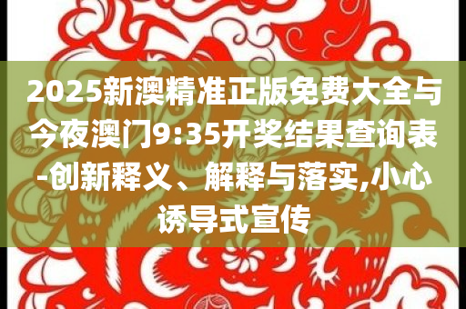 2025新澳精準(zhǔn)正版免費(fèi)大全與今夜澳門9:35開獎(jiǎng)結(jié)果查詢表-創(chuàng)新釋義、解釋與落實(shí),小心誘導(dǎo)式宣傳