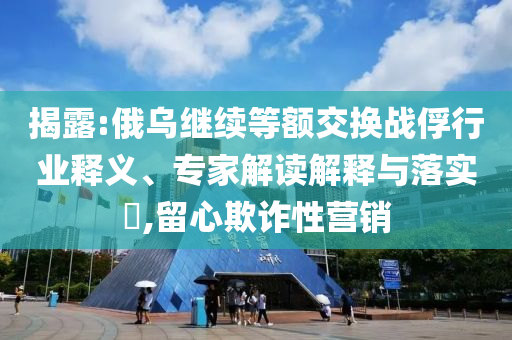 揭露:俄烏繼續(xù)等額交換戰(zhàn)俘行業(yè)釋義、專家解讀解釋與落實(shí)?,留心欺詐性營(yíng)銷