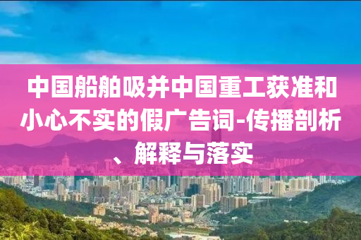 中國(guó)船舶吸并中國(guó)重工獲準(zhǔn)和小心不實(shí)的假?gòu)V告詞-傳播剖析、解釋與落實(shí)