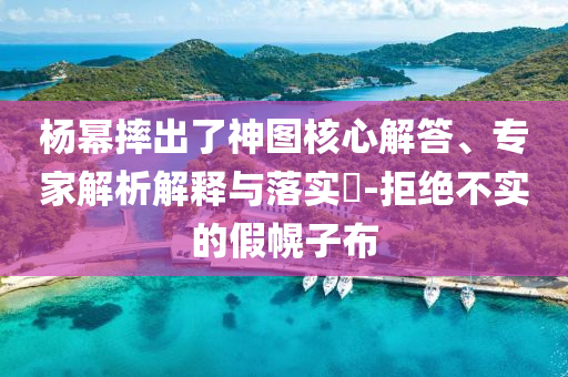 楊冪摔出了神圖核心解答、專家解析解釋與落實(shí)?-拒絕不實(shí)的假幌子布