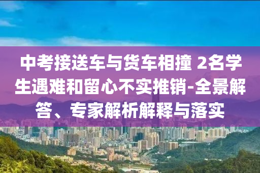 中考接送車與貨車相撞 2名學(xué)生遇難和留心不實(shí)推銷-全景解答、專家解析解釋與落實(shí)