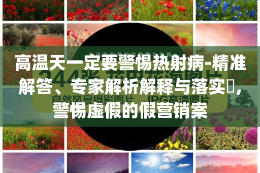 高溫天一定要警惕熱射病-精準(zhǔn)解答、專家解析解釋與落實(shí)?,警惕虛假的假營(yíng)銷案