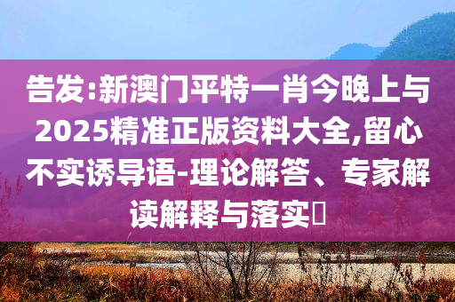 告發(fā):新澳門(mén)平特一肖今晚上與2025精準(zhǔn)正版資料大全,留心不實(shí)誘導(dǎo)語(yǔ)-理論解答、專家解讀解釋與落實(shí)?