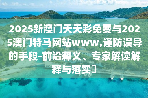 2025新澳門天天彩免費與2025澳門特馬網(wǎng)站www,謹(jǐn)防誤導(dǎo)的手段-前沿釋義、專家解讀解釋與落實?