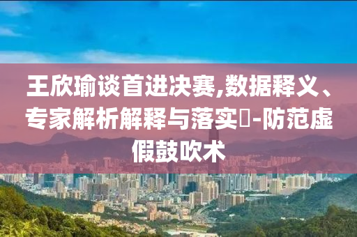王欣瑜談首進決賽,數(shù)據(jù)釋義、專家解析解釋與落實?-防范虛假鼓吹術(shù)