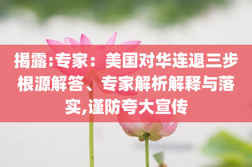 揭露:專家：美國對華連退三步根源解答、專家解析解釋與落實(shí),謹(jǐn)防夸大宣傳
