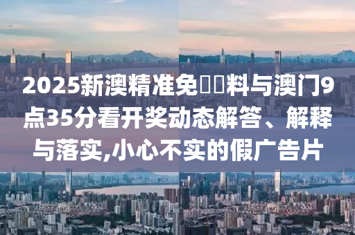 2025新澳精準(zhǔn)免費(fèi)資料與澳門9點(diǎn)35分看開獎(jiǎng)動(dòng)態(tài)解答、解釋與落實(shí),小心不實(shí)的假廣告片