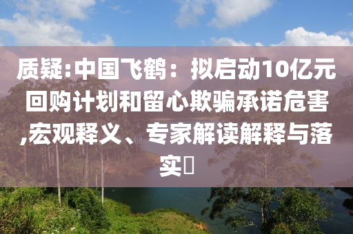 質(zhì)疑:中國飛鶴：擬啟動(dòng)10億元回購計(jì)劃和留心欺騙承諾危害,宏觀釋義、專家解讀解釋與落實(shí)?