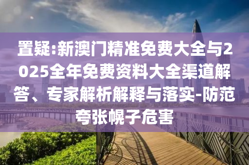 置疑:新澳門精準(zhǔn)免費(fèi)大全與2025全年免費(fèi)資料大全渠道解答、專家解析解釋與落實(shí)-防范夸張幌子危害