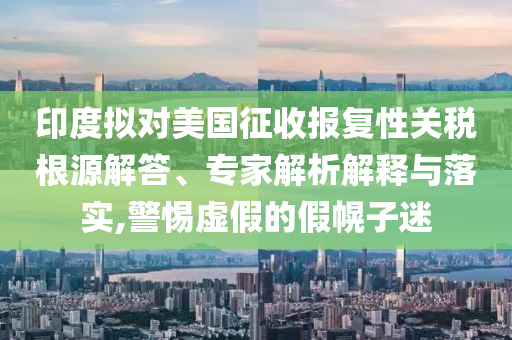 印度擬對美國征收報(bào)復(fù)性關(guān)稅根源解答、專家解析解釋與落實(shí),警惕虛假的假幌子迷