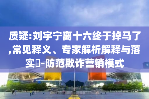 質(zhì)疑:劉宇寧離十六終于掉馬了,常見釋義、專家解析解釋與落實?-防范欺詐營銷模式