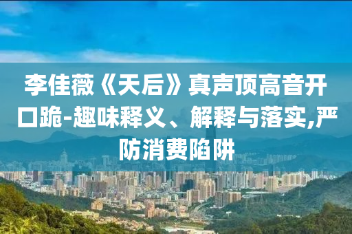 李佳薇《天后》真聲頂高音開口跪-趣味釋義、解釋與落實,嚴(yán)防消費陷阱