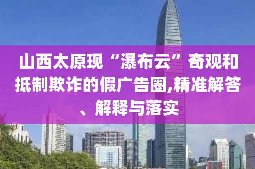 山西太原現(xiàn)“瀑布云”奇觀和抵制欺詐的假廣告圈,精準解答、解釋與落實