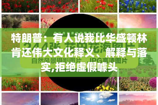特朗普：有人說(shuō)我比華盛頓林肯還偉大文化釋義、解釋與落實(shí),拒絕虛假噱頭