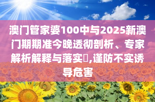 澳門(mén)管家婆100中與2025新澳門(mén)期期準(zhǔn)今晚透徹剖析、專家解析解釋與落實(shí)?,謹(jǐn)防不實(shí)誘導(dǎo)危害