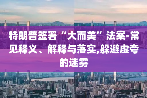 特朗普簽署“大而美”法案-常見釋義、解釋與落實,躲避虛夸的迷霧