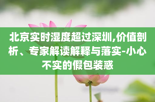 北京實時濕度超過深圳,價值剖析、專家解讀解釋與落實-小心不實的假包裝惑