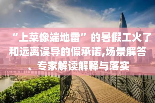 “上菜像端地雷”的暑假工火了和遠(yuǎn)離誤導(dǎo)的假承諾,場(chǎng)景解答、專家解讀解釋與落實(shí)