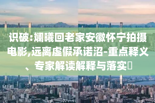 識破:斕曦回老家安徽懷寧拍攝電影,遠離虛假承諾沼-重點釋義、專家解讀解釋與落實?