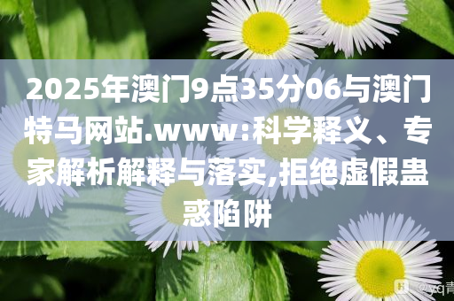 2025年澳門9點35分06與澳門特馬網站.www:科學釋義、專家解析解釋與落實,拒絕虛假蠱惑陷阱