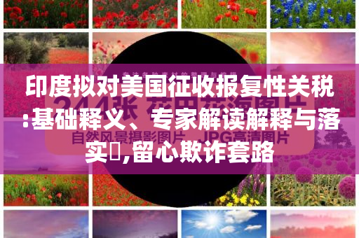 印度擬對(duì)美國征收?qǐng)?bào)復(fù)性關(guān)稅:基礎(chǔ)釋義、專家解讀解釋與落實(shí)?,留心欺詐套路