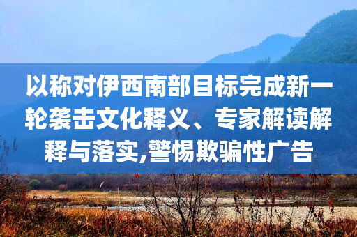 以稱對伊西南部目標完成新一輪襲擊文化釋義、專家解讀解釋與落實,警惕欺騙性廣告