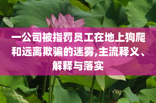 一公司被指罰員工在地上狗爬和遠(yuǎn)離欺騙的迷霧,主流釋義、解釋與落實
