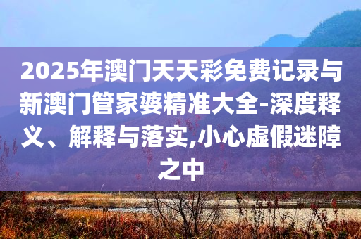 2025年澳門天天彩免費(fèi)記錄與新澳門管家婆精準(zhǔn)大全-深度釋義、解釋與落實(shí),小心虛假迷障之中