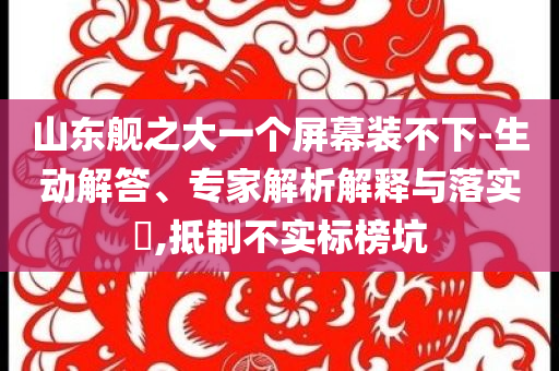山東艦之大一個(gè)屏幕裝不下-生動(dòng)解答、專家解析解釋與落實(shí)?,抵制不實(shí)標(biāo)榜坑