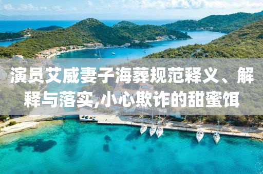 演員艾威妻子海葬規(guī)范釋義、解釋與落實,小心欺詐的甜蜜餌