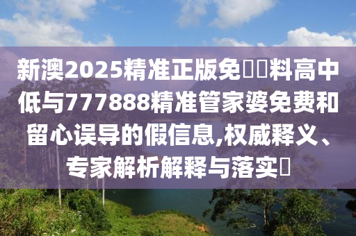 新澳2025精準正版免費資料高中低與777888精準管家婆免費和留心誤導的假信息,權(quán)威釋義、專家解析解釋與落實?