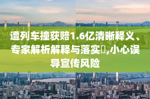 遭列車撞獲賠1.6億清晰釋義、專家解析解釋與落實?,小心誤導(dǎo)宣傳風(fēng)險