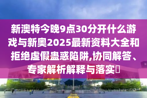 新澳特今晚9點30分開什么游戲與新奧2025最新資料大全和拒絕虛假蠱惑陷阱,協(xié)同解答、專家解析解釋與落實?
