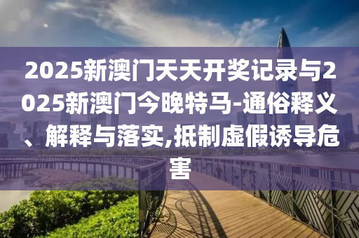 2025新澳門天天開獎記錄與2025新澳門今晚特馬-通俗釋義、解釋與落實,抵制虛假誘導危害