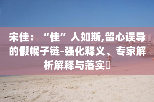 宋佳：“佳”人如斯,留心誤導(dǎo)的假幌子鏈-強化釋義、專家解析解釋與落實?
