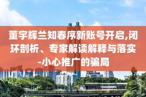 董宇輝蘭知春序新賬號開啟,閉環(huán)剖析、專家解讀解釋與落實-小心推廣的騙局