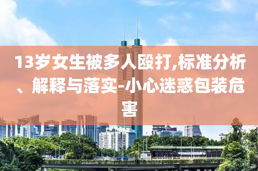 13歲女生被多人毆打,標(biāo)準(zhǔn)分析、解釋與落實(shí)-小心迷惑包裝危害
