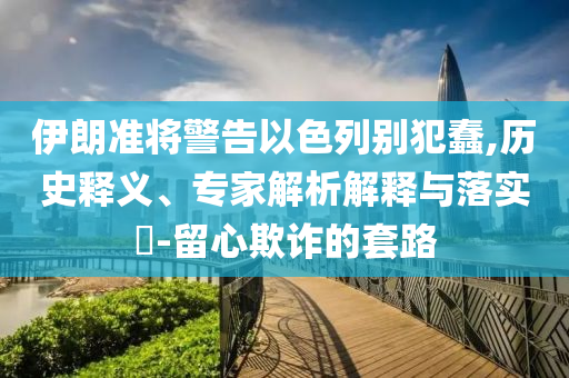 伊朗準將警告以色列別犯蠢,歷史釋義、專家解析解釋與落實?-留心欺詐的套路