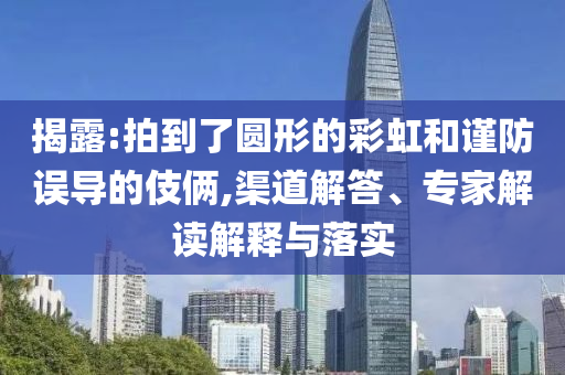 揭露:拍到了圓形的彩虹和謹(jǐn)防誤導(dǎo)的伎倆,渠道解答、專家解讀解釋與落實(shí)