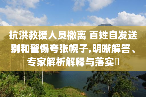 抗洪救援人員撤離 百姓自發(fā)送別和警惕夸張幌子,明晰解答、專家解析解釋與落實(shí)?