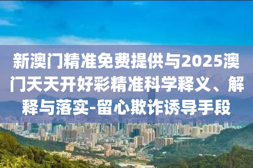 新澳門精準免費提供與2025澳門天天開好彩精準科學(xué)釋義、解釋與落實-留心欺詐誘導(dǎo)手段